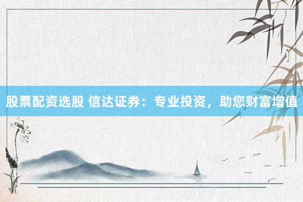 股票配资选股 信达证券：专业投资，助您财富增值