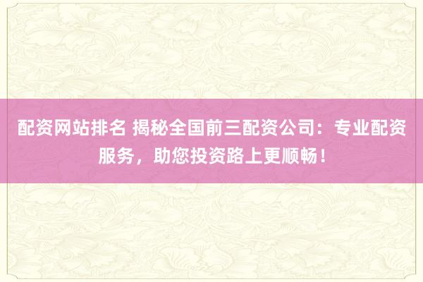 配资网站排名 揭秘全国前三配资公司：专业配资服务，助您投资路上更顺畅！