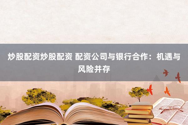 炒股配资炒股配资 配资公司与银行合作：机遇与风险并存