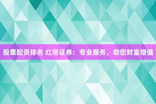 股票配资排名 红塔证券：专业服务，助您财富增值