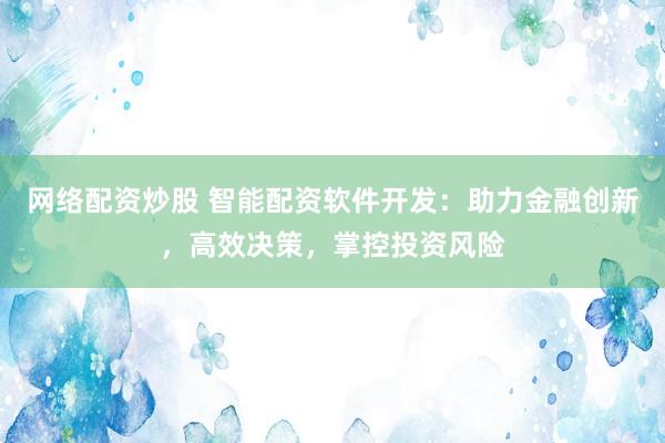 网络配资炒股 智能配资软件开发：助力金融创新，高效决策，掌控投资风险