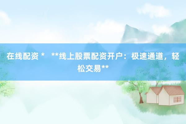 在线配资 *   **线上股票配资开户：极速通道，轻松交易**