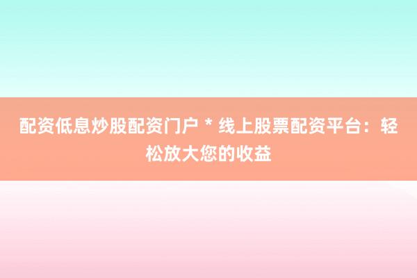 配资低息炒股配资门户 * 线上股票配资平台：轻松放大您的收益