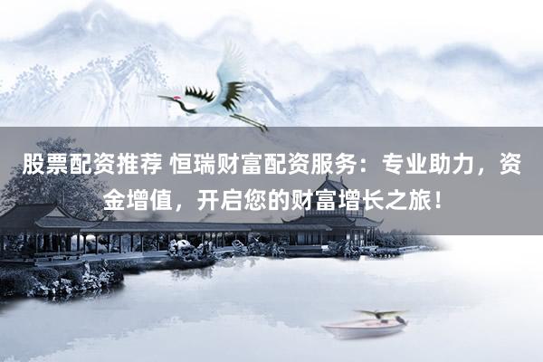 股票配资推荐 恒瑞财富配资服务：专业助力，资金增值，开启您的财富增长之旅！
