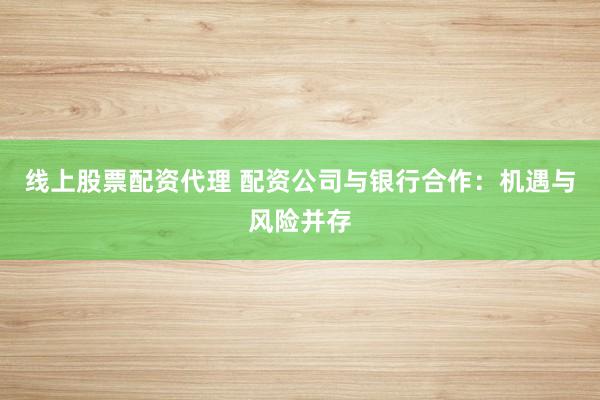 线上股票配资代理 配资公司与银行合作：机遇与风险并存
