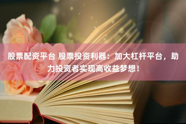 股票配资平台 股票投资利器：加大杠杆平台，助力投资者实现高收益梦想！