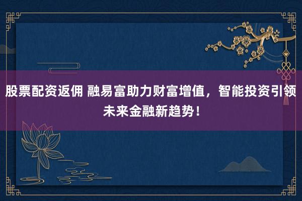 股票配资返佣 融易富助力财富增值，智能投资引领未来金融新趋势！