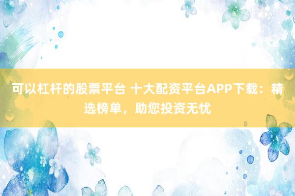 可以杠杆的股票平台 十大配资平台APP下载：精选榜单，助您投资无忧