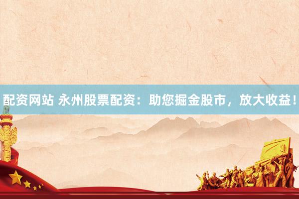 配资网站 永州股票配资：助您掘金股市，放大收益！