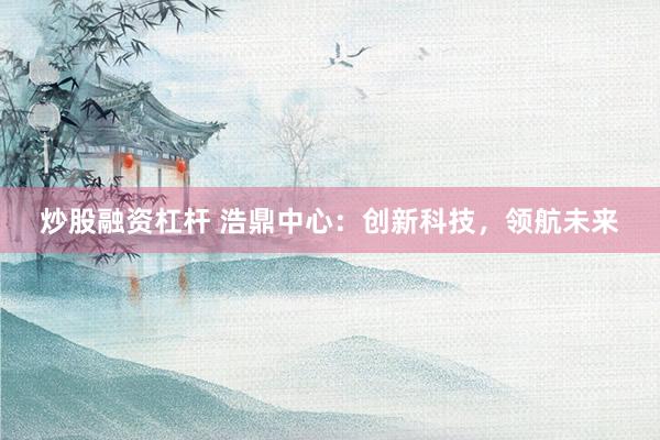 炒股融资杠杆 浩鼎中心：创新科技，领航未来