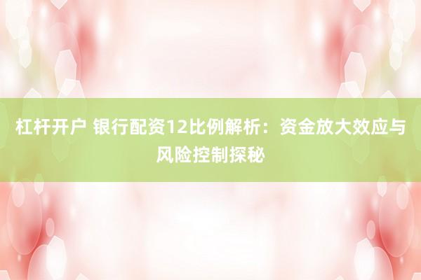 杠杆开户 银行配资12比例解析：资金放大效应与风险控制探秘