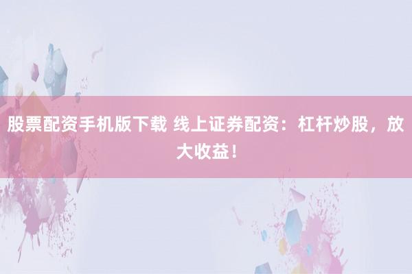 股票配资手机版下载 线上证券配资：杠杆炒股，放大收益！