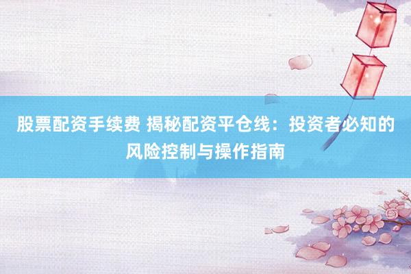股票配资手续费 揭秘配资平仓线：投资者必知的风险控制与操作指南