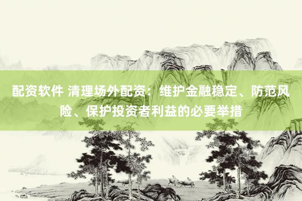 配资软件 清理场外配资：维护金融稳定、防范风险、保护投资者利益的必要举措