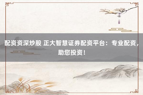 配资资深炒股 正大智慧证券配资平台：专业配资，助您投资！
