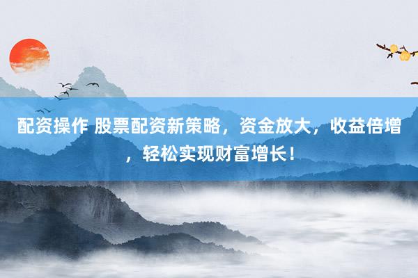 配资操作 股票配资新策略，资金放大，收益倍增，轻松实现财富增长！