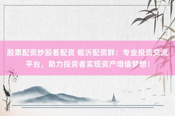 股票配资炒股看配资 临沂配资群：专业投资交流平台，助力投资者实现资产增值梦想！