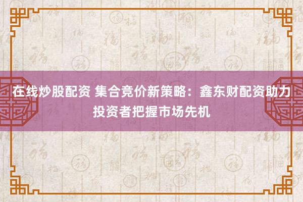 在线炒股配资 集合竞价新策略：鑫东财配资助力投资者把握市场先机