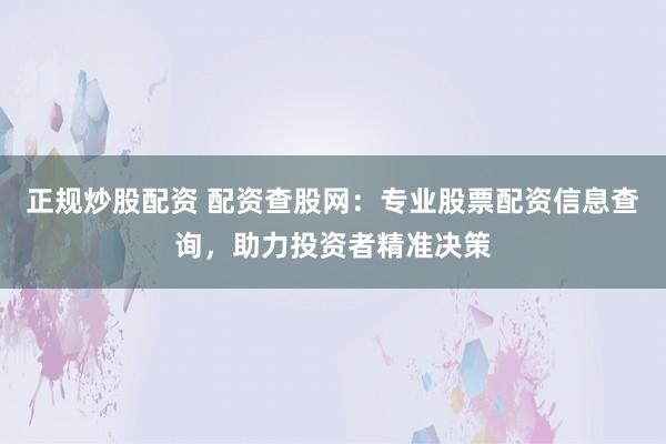 正规炒股配资 配资查股网：专业股票配资信息查询，助力投资者精准决策