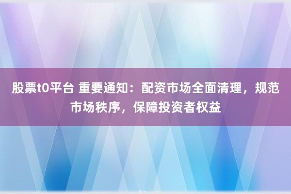 股票t0平台 重要通知：配资市场全面清理，规范市场秩序，保障投资者权益