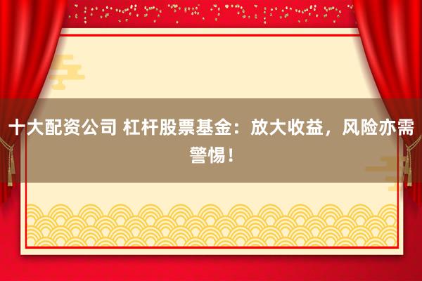 十大配资公司 杠杆股票基金：放大收益，风险亦需警惕！