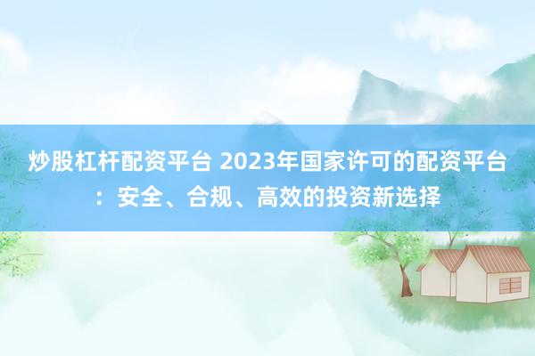 炒股杠杆配资平台 2023年国家许可的配资平台：安全、合规、高效的投资新选择