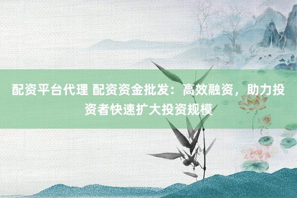 配资平台代理 配资资金批发：高效融资，助力投资者快速扩大投资规模