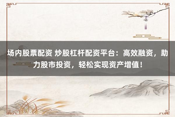 场内股票配资 炒股杠杆配资平台：高效融资，助力股市投资，轻松实现资产增值！