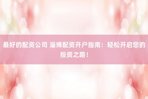 最好的配资公司 淄博配资开户指南：轻松开启您的投资之路！