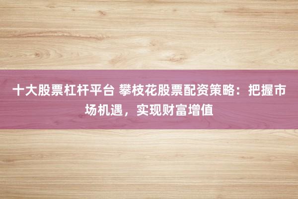 十大股票杠杆平台 攀枝花股票配资策略：把握市场机遇，实现财富增值