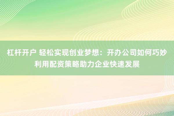 杠杆开户 轻松实现创业梦想：开办公司如何巧妙利用配资策略助力企业快速发展
