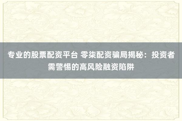 专业的股票配资平台 零柒配资骗局揭秘：投资者需警惕的高风险融资陷阱