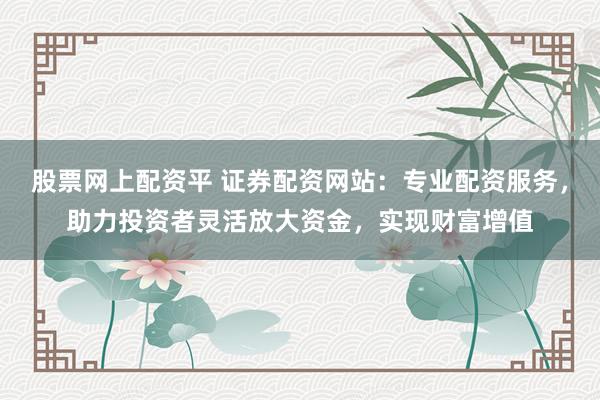 股票网上配资平 证券配资网站：专业配资服务，助力投资者灵活放大资金，实现财富增值
