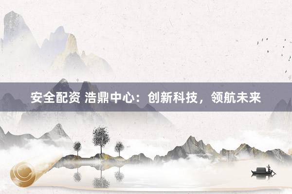 安全配资 浩鼎中心：创新科技，领航未来