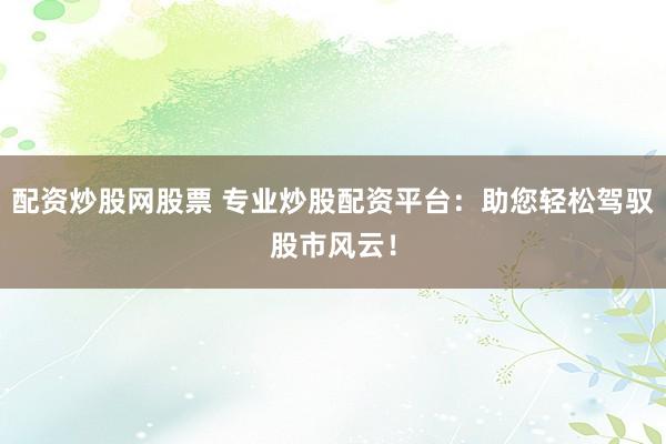 配资炒股网股票 专业炒股配资平台：助您轻松驾驭股市风云！