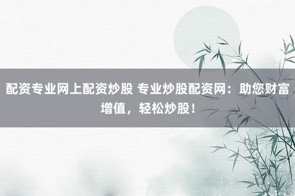 配资专业网上配资炒股 专业炒股配资网：助您财富增值，轻松炒股！