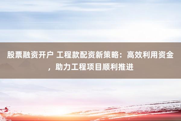 股票融资开户 工程款配资新策略：高效利用资金，助力工程项目顺利推进