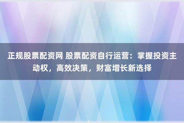 正规股票配资网 股票配资自行运营：掌握投资主动权，高效决策，财富增长新选择
