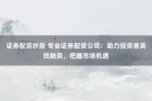 证券配资炒股 专业证券配资公司：助力投资者高效融资，把握市场机遇