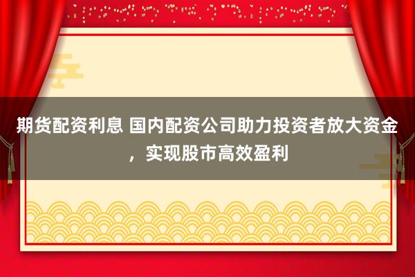 期货配资利息 国内配资公司助力投资者放大资金，实现股市高效盈利