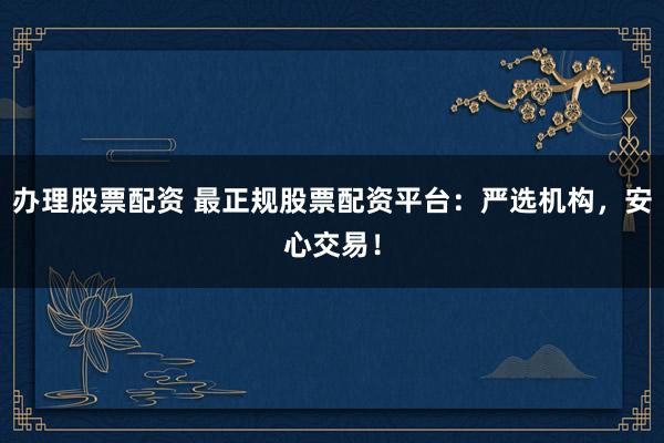 办理股票配资 最正规股票配资平台：严选机构，安心交易！