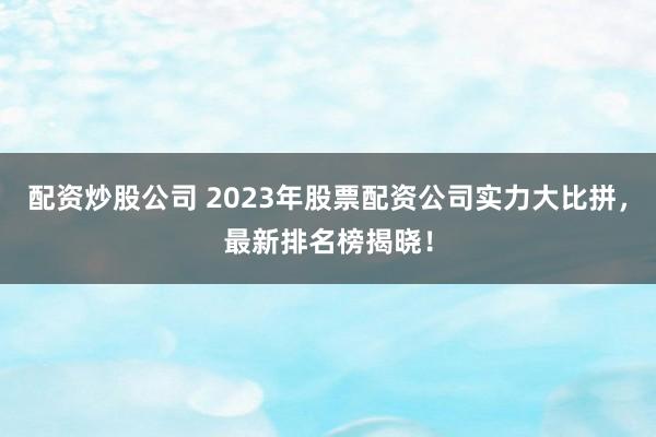 配资炒股公司 2023年股票配资公司实力大比拼，最新排名榜揭晓！