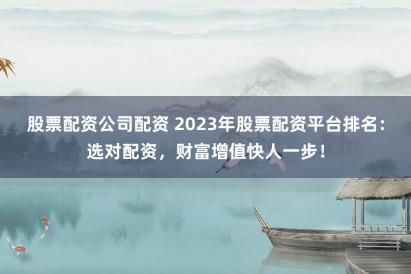 股票配资公司配资 2023年股票配资平台排名：选对配资，财富增值快人一步！