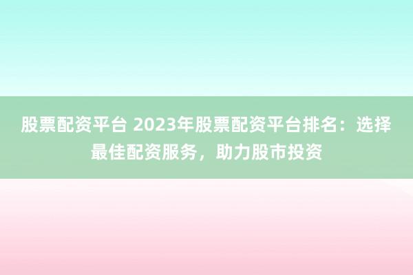 股票配资平台 2023年股票配资平台排名：选择最佳配资服务，助力股市投资
