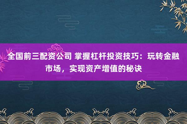 全国前三配资公司 掌握杠杆投资技巧：玩转金融市场，实现资产增值的秘诀