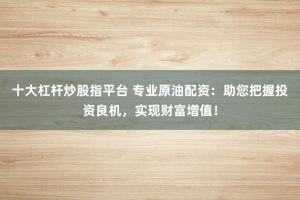 十大杠杆炒股指平台 专业原油配资：助您把握投资良机，实现财富增值！