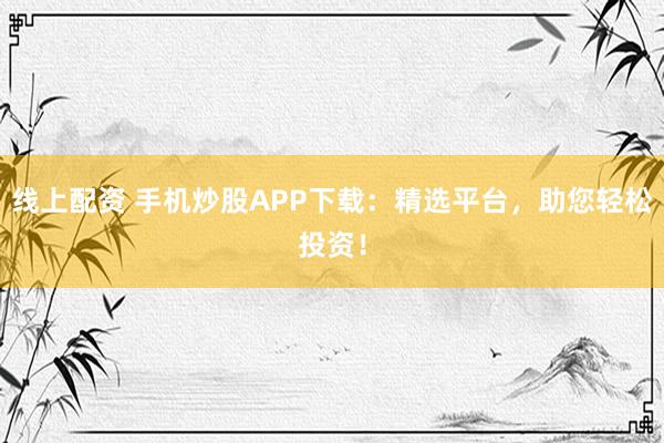 线上配资 手机炒股APP下载：精选平台，助您轻松投资！