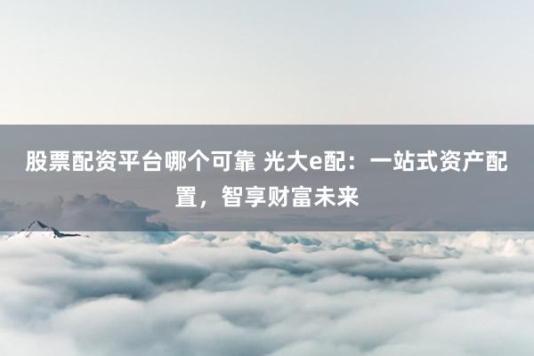 股票配资平台哪个可靠 光大e配：一站式资产配置，智享财富未来