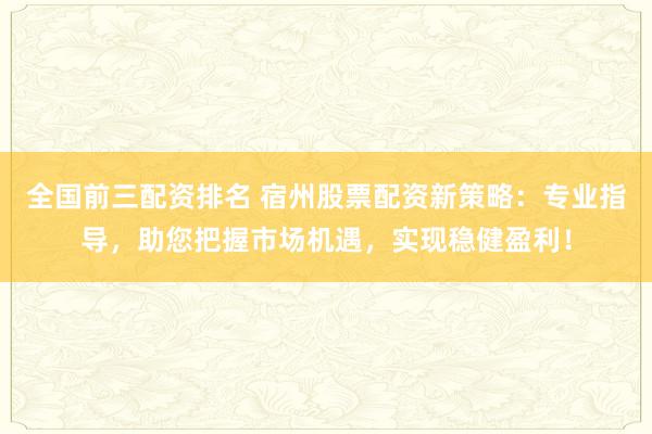 全国前三配资排名 宿州股票配资新策略：专业指导，助您把握市场机遇，实现稳健盈利！