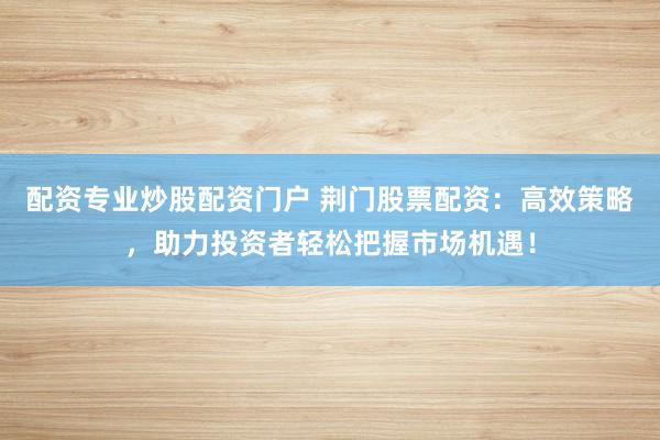 配资专业炒股配资门户 荆门股票配资：高效策略，助力投资者轻松把握市场机遇！